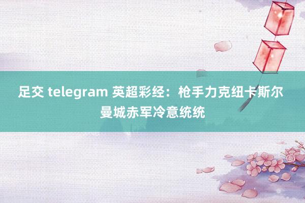 足交 telegram 英超彩经：枪手力克纽卡斯尔 曼城赤军冷意统统