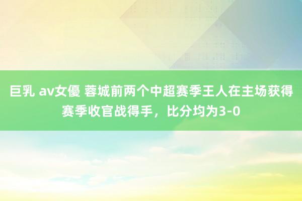 巨乳 av女優 蓉城前两个中超赛季王人在主场获得赛季收官战得手，比分均为3-0