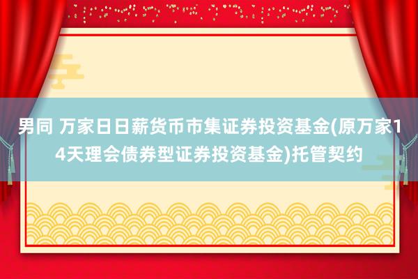 男同 万家日日薪货币市集证券投资基金(原万家14天理会债券型证券投资基金)托管契约