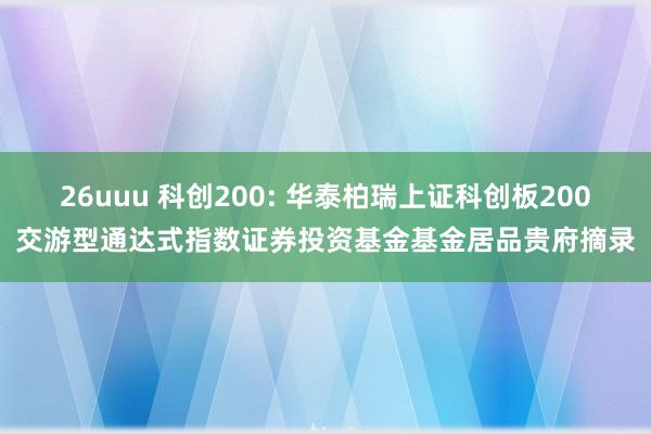 26uuu 科创200: 华泰柏瑞上证科创板200交游型通达式指数证券投资基金基金居品贵府摘录