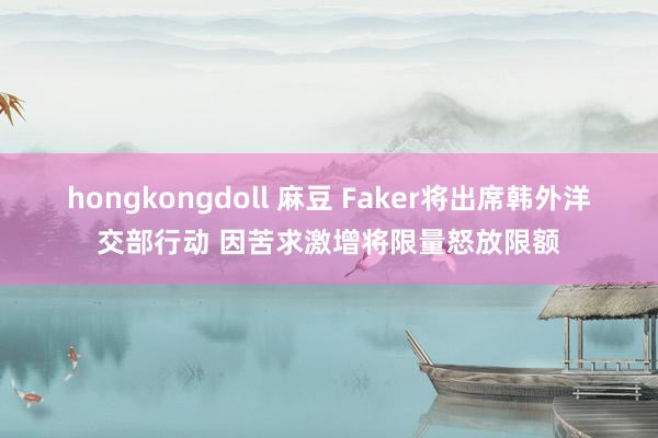 hongkongdoll 麻豆 Faker将出席韩外洋交部行动 因苦求激增将限量怒放限额