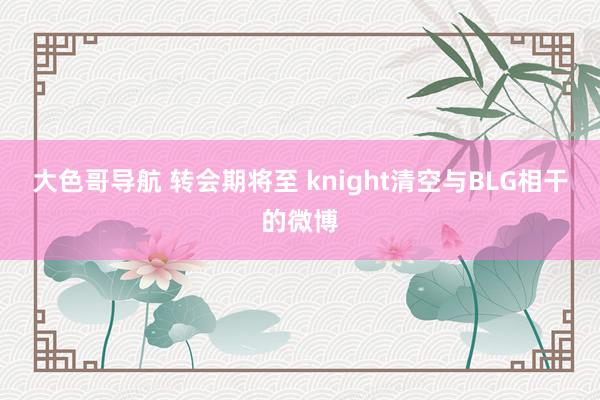 大色哥导航 转会期将至 knight清空与BLG相干的微博