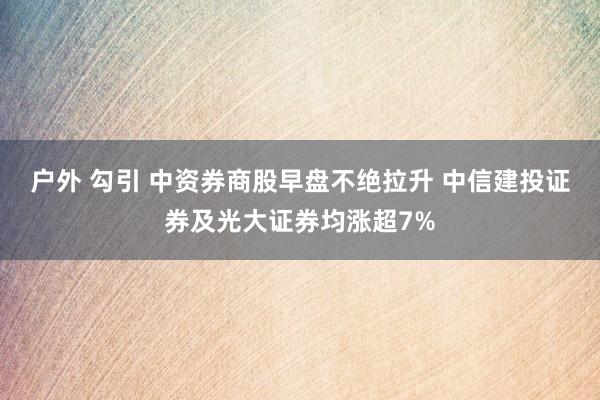 户外 勾引 中资券商股早盘不绝拉升 中信建投证券及光大证券均涨超7%