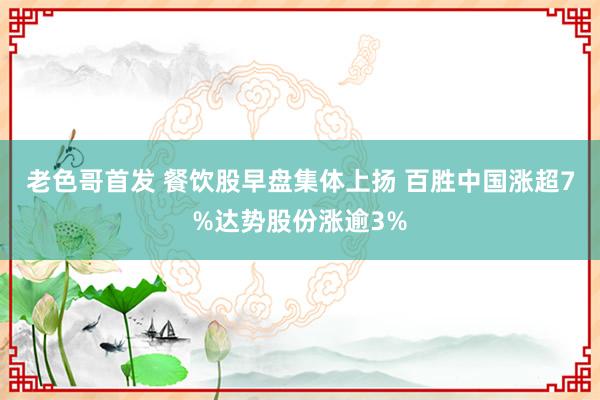 老色哥首发 餐饮股早盘集体上扬 百胜中国涨超7%达势股份涨逾3%