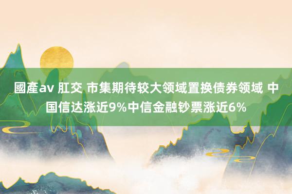 國產av 肛交 市集期待较大领域置换债券领域 中国信达涨近9%中信金融钞票涨近6%