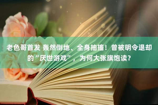 老色哥首发 轰然倒地、全身抽搐！曾被明令退却的“厌世游戏”，为何大张旗饱读？