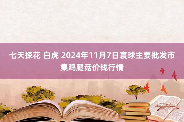 七天探花 白虎 2024年11月7日寰球主要批发市集鸡腿菇价钱行情