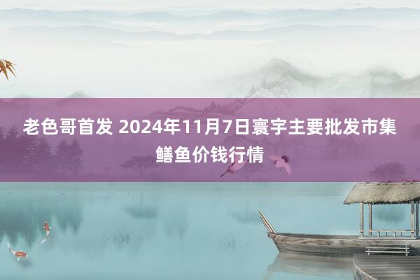 老色哥首发 2024年11月7日寰宇主要批发市集鳝鱼价钱行情