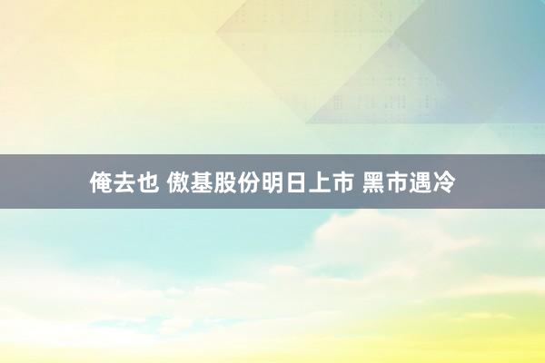 俺去也 傲基股份明日上市 黑市遇冷