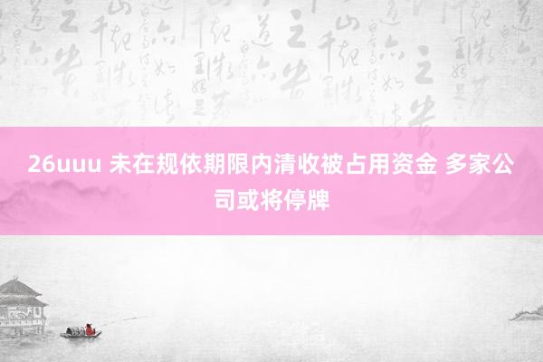 26uuu 未在规依期限内清收被占用资金 多家公司或将停牌