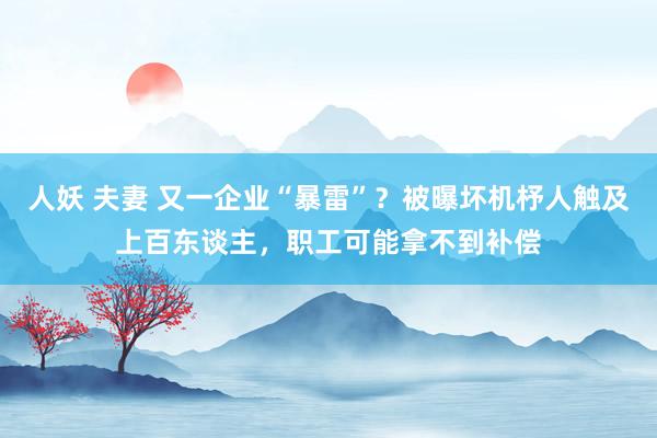 人妖 夫妻 又一企业“暴雷”？被曝坏机杼人触及上百东谈主，职工可能拿不到补偿