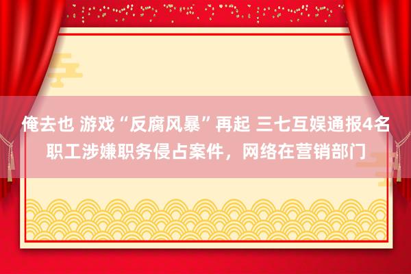 俺去也 游戏“反腐风暴”再起 三七互娱通报4名职工涉嫌职务侵占案件，网络在营销部门