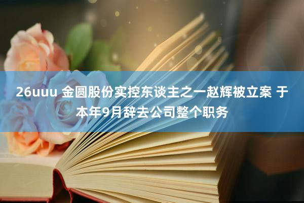 26uuu 金圆股份实控东谈主之一赵辉被立案 于本年9月辞去公司整个职务