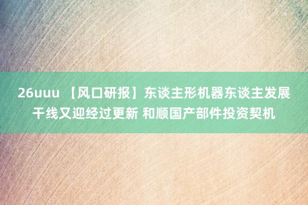 26uuu 【风口研报】东谈主形机器东谈主发展干线又迎经过更新 和顺国产部件投资契机