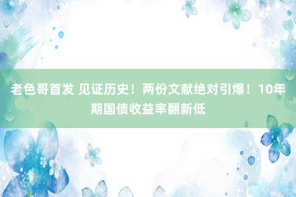 老色哥首发 见证历史！两份文献绝对引爆！10年期国债收益率翻新低