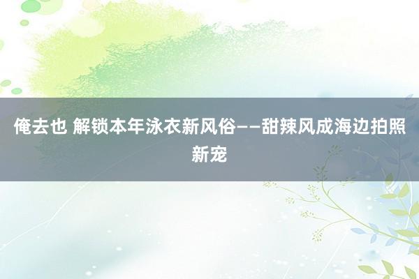 俺去也 解锁本年泳衣新风俗——甜辣风成海边拍照新宠