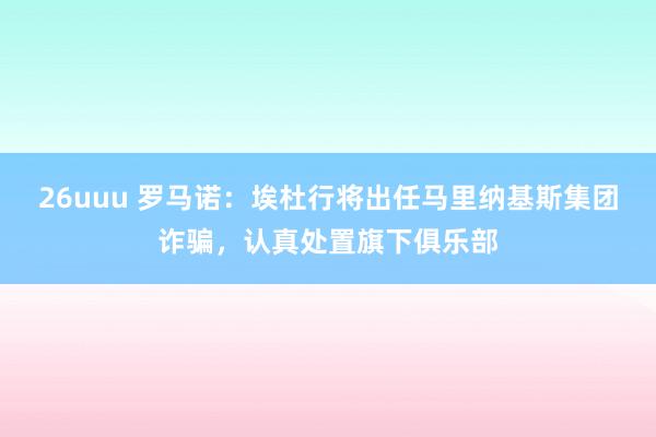 26uuu 罗马诺：埃杜行将出任马里纳基斯集团诈骗，认真处置旗下俱乐部