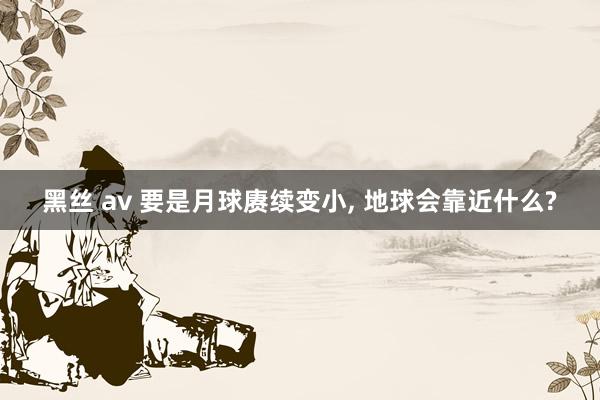 黑丝 av 要是月球赓续变小， 地球会靠近什么?