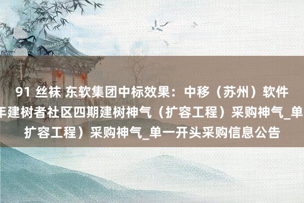 91 丝袜 东软集团中标效果：中移（苏州）软件技艺有限公司2024年建树者社区四期建树神气（扩容工程）采购神气_单一开头采购信息公告