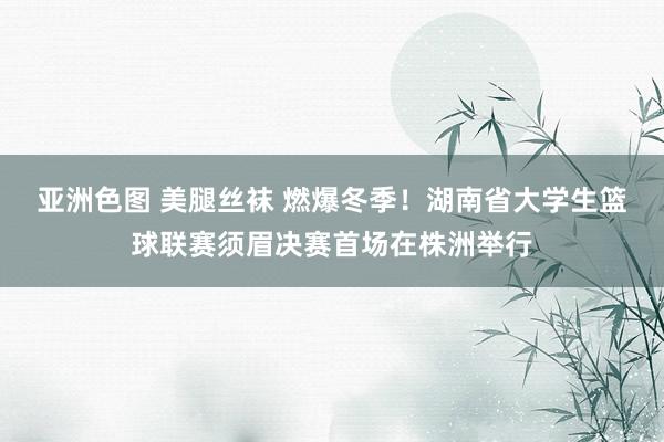 亚洲色图 美腿丝袜 燃爆冬季！湖南省大学生篮球联赛须眉决赛首场在株洲举行