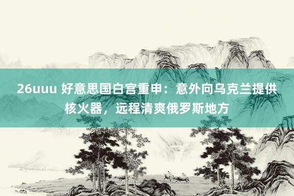 26uuu 好意思国白宫重申：意外向乌克兰提供核火器，远程清爽俄罗斯地方