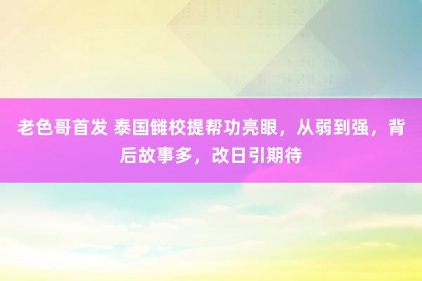 老色哥首发 泰国雠校提帮功亮眼，从弱到强，背后故事多，改日引期待