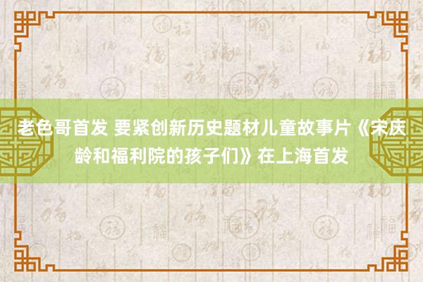 老色哥首发 要紧创新历史题材儿童故事片《宋庆龄和福利院的孩子们》在上海首发