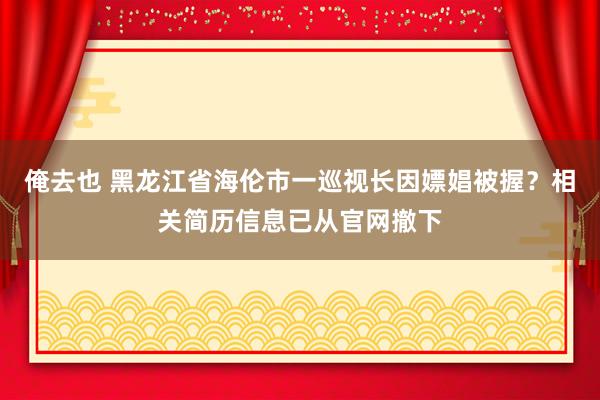 俺去也 黑龙江省海伦市一巡视长因嫖娼被握？相关简历信息已从官网撤下