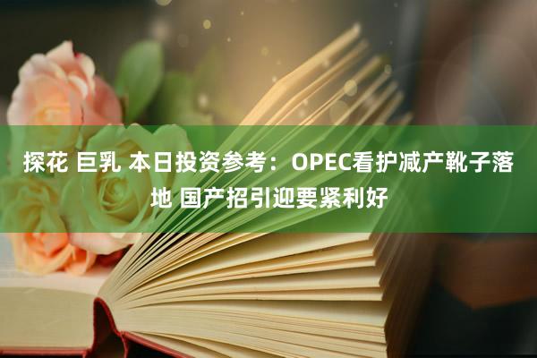 探花 巨乳 本日投资参考：OPEC看护减产靴子落地 国产招引迎要紧利好