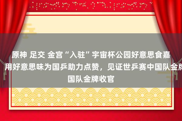 原神 足交 金宫“入驻”宇宙杯公园好意思食嘉年华，用好意思味为国乒助力点赞，见证世乒赛中国队金牌收官