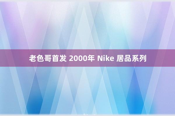 老色哥首发 2000年 Nike 居品系列