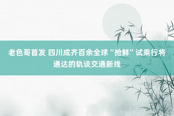 老色哥首发 四川成齐百余全球“抢鲜”试乘行将通达的轨谈交通新线