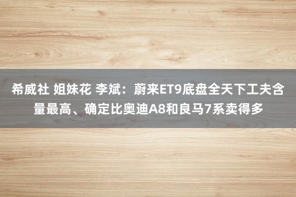 希威社 姐妹花 李斌：蔚来ET9底盘全天下工夫含量最高、确定比奥迪A8和良马7系卖得多