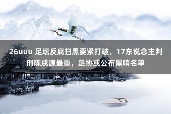 26uuu 足坛反腐扫黑要紧打破，17东说念主判刑陈戌源最重，足协或公布黑哨名单