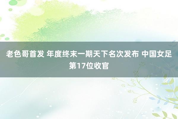 老色哥首发 年度终末一期天下名次发布 中国女足第17位收官