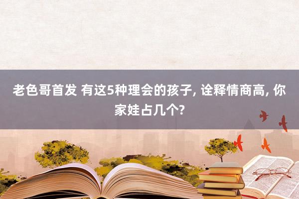 老色哥首发 有这5种理会的孩子， 诠释情商高， 你家娃占几个?