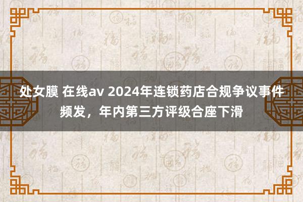 处女膜 在线av 2024年连锁药店合规争议事件频发，年内第三方评级合座下滑