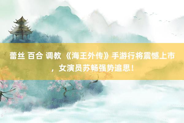 蕾丝 百合 调教 《海王外传》手游行将震憾上市，女演员苏畅强势追思！