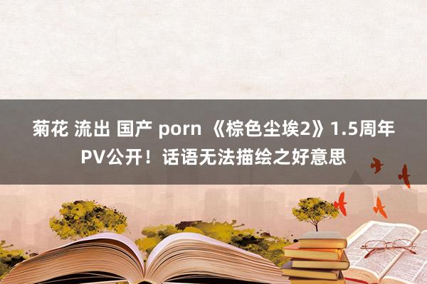 菊花 流出 国产 porn 《棕色尘埃2》1.5周年PV公开！话语无法描绘之好意思