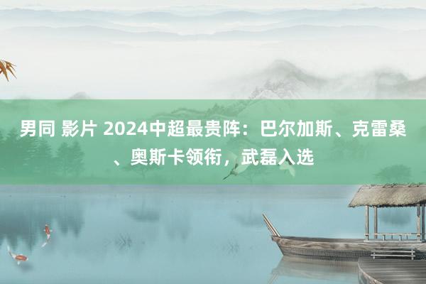 男同 影片 2024中超最贵阵：巴尔加斯、克雷桑、奥斯卡领衔，武磊入选