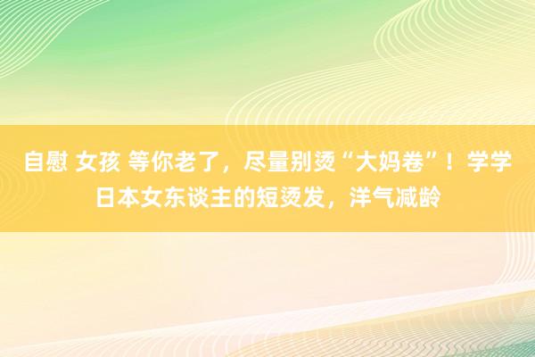 自慰 女孩 等你老了，尽量别烫“大妈卷”！学学日本女东谈主的短烫发，洋气减龄