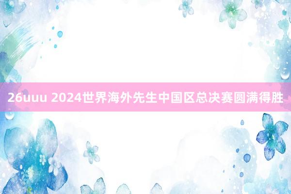 26uuu 2024世界海外先生中国区总决赛圆满得胜