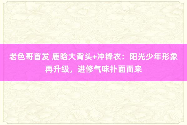 老色哥首发 鹿晗大背头+冲锋衣：阳光少年形象再升级，进修气味扑面而来