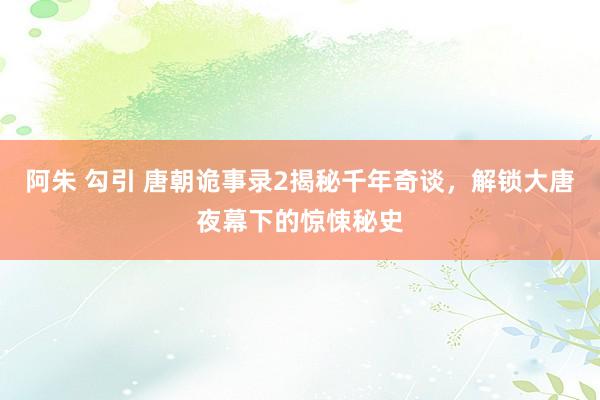 阿朱 勾引 唐朝诡事录2揭秘千年奇谈，解锁大唐夜幕下的惊悚秘史