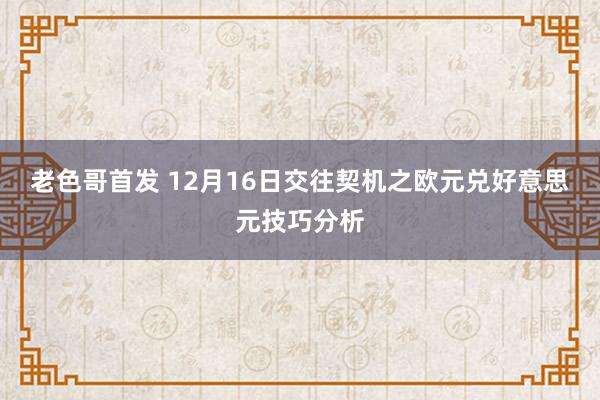 老色哥首发 12月16日交往契机之欧元兑好意思元技巧分析