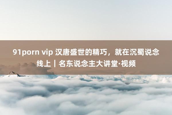 91porn vip 汉唐盛世的精巧，就在沉蜀说念线上｜名东说念主大讲堂·视频