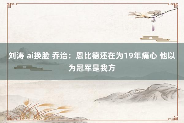 刘涛 ai换脸 乔治：恩比德还在为19年痛心 他以为冠军是我方