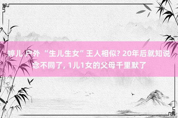 婷儿 户外 “生儿生女”王人相似? 20年后就知说念不同了， 1儿1女的父母千里默了