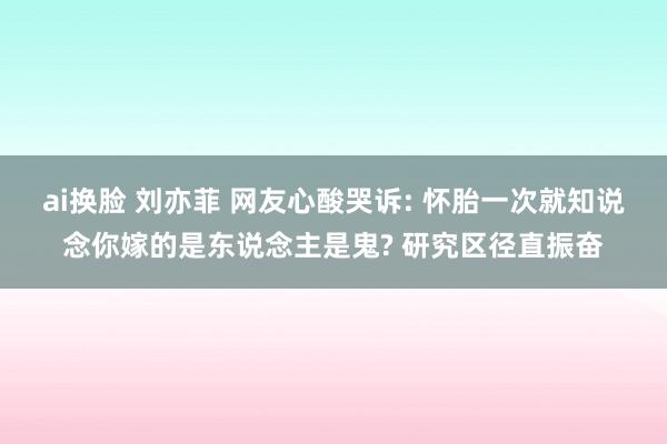 ai换脸 刘亦菲 网友心酸哭诉: 怀胎一次就知说念你嫁的是东说念主是鬼? 研究区径直振奋