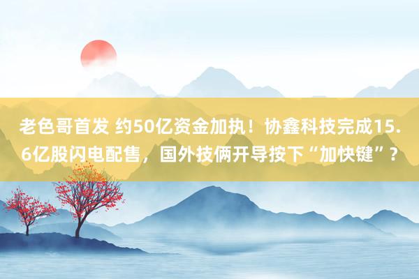 老色哥首发 约50亿资金加执！协鑫科技完成15.6亿股闪电配售，国外技俩开导按下“加快键”？